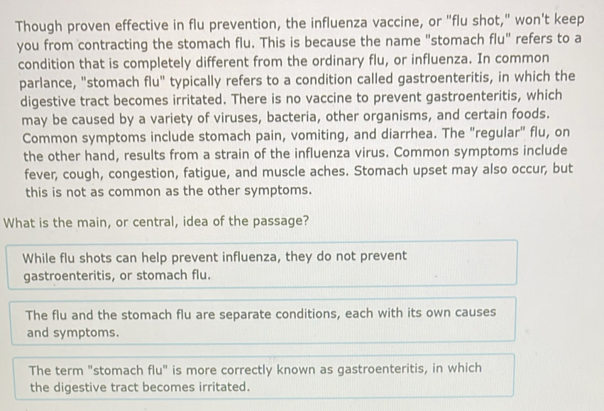 Though proven effective in flu prevention, the influenza vaccine, or "flu shot," won't keep
you from contracting the stomach flu. This is because the name "stomach flu" refers to a
condition that is completely different from the ordinary flu, or influenza. In common
parlance, "stomach flu" typically refers to a condition called gastroenteritis, in which the
digestive tract becomes irritated. There is no vaccine to prevent gastroenteritis, which
may be caused by a variety of viruses, bacteria, other organisms, and certain foods.
Common symptoms include stomach pain, vomiting, and diarrhea. The "regular" flu, on
the other hand, results from a strain of the influenza virus. Common symptoms include
fever, cough, congestion, fatigue, and muscle aches. Stomach upset may also occur, but
this is not as common as the other symptoms.
What is the main, or central, idea of the passage?
While flu shots can help prevent influenza, they do not prevent
gastroenteritis, or stomach flu.
The flu and the stomach flu are separate conditions, each with its own causes
and symptoms.
The term "stomach flu" is more correctly known as gastroenteritis, in which
the digestive tract becomes irritated.