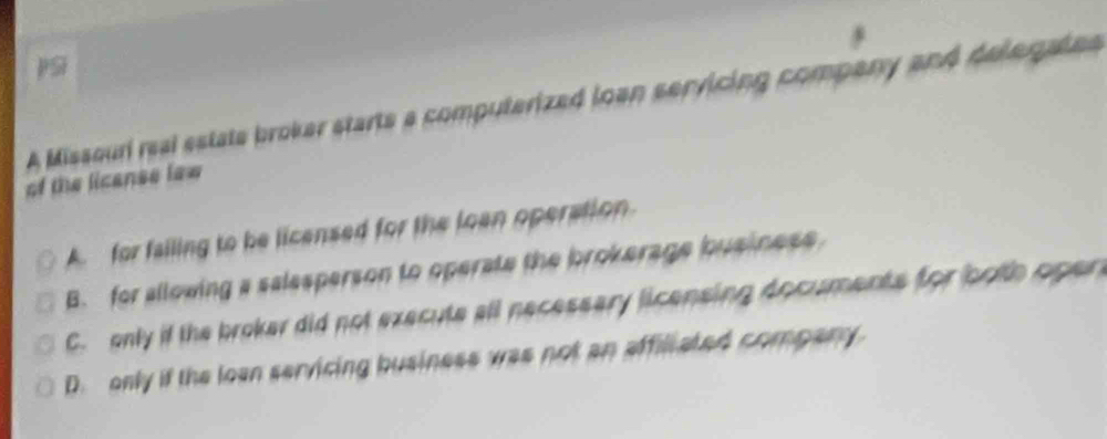 pSi
A Missouri real estate broker starts a computerized loan servicing company and delegates
of the licanse lew
A. for failing to be licensed for the loan operation.
B. for allowing a salesperson to operate the brokerage business
C. only if the broker did not execute all necessary licensing documents for both oper
D. only if the loan servicing business was not an affiliated company.