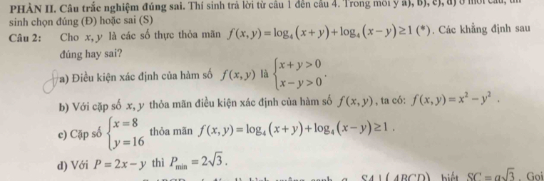 PHÀN II. Câu trắc nghiệm đúng sai. Thí sinh trả lời từ câu 1 đên câu 4. Trong môi y a), b), c), đ) ở mời cầu, t
sinh chọn đúng (Đ) hoặc sai (S)
Câu 2: Cho x, y là các số thực thỏa mãn f(x,y)=log _4(x+y)+log _4(x-y)≥ 1(*). Các khẳng định sau
dúng hay sai?
a) Điều kiện xác định của hàm số f(x,y) là beginarrayl x+y>0 x-y>0endarray.. 
b) Với cặp số x, y thỏa mãn điều kiện xác định của hàm số f(x,y) , ta có: f(x,y)=x^2-y^2. 
c) Cặp số beginarrayl x=8 y=16endarray. thỏa mãn f(x,y)=log _4(x+y)+log _4(x-y)≥ 1. 
d) Với P=2x-y thì P_min=2sqrt(3).
CAI(4RCD) biết SC=asqrt(3). Goi