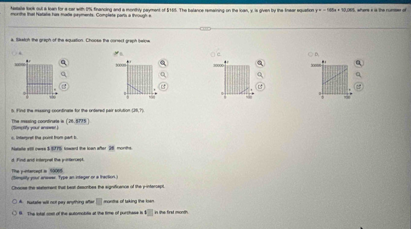 Natalia look out a loan for a car with 0% financing and a monthly payment of $165. The balance remaining on the loan, y, is given by the linear equation y=-165x+10,065 , where x is the numser of
months that Natalie has made payments. Complete parts a through e
a. Sketch the graph of the equation. Choose the correct graph below
A.
B.
c.
D.
y
)
30000 30000 30000
30000

-
a
100 100 160 : 100
b. Find the missing coordinate for the ordered pair solution (26,?)
The missing coordinate is (26, 5775 )
(Simplify your answer.)
c. Interpret the point from part b.
Natalle still owes $ 5775 toward the loan after 26 months.
d. Find and interpret the y-intercept.
The y-intercept is 10065
(Simplify your answer. Type an integer or a fraction.)
Choose the sastement that best describes the significance of the y-intercept.
A. Natalie will not pay anything after □ months of taking the loan.
6. The lotal cost of the automobile at the time of purchase is $□ in the first month.