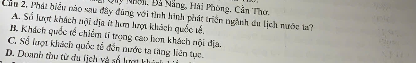 Quy Nhờn, Đà Nẵng, Hải Phòng, Cần Thơ.
Cầu 2. Phát biểu nào sau đây đúng với tình hình phát triển ngành du lịch nước ta?
A. Số lượt khách nội địa ít hơn lượt khách quốc tế.
B. Khách quốc tế chiếm tỉ trọng cao hơn khách nội địa.
C. Số lượt khách quốc tế đến nước ta tăng liên tục.
D. Doanh thu từ du lịch và số lượt kh