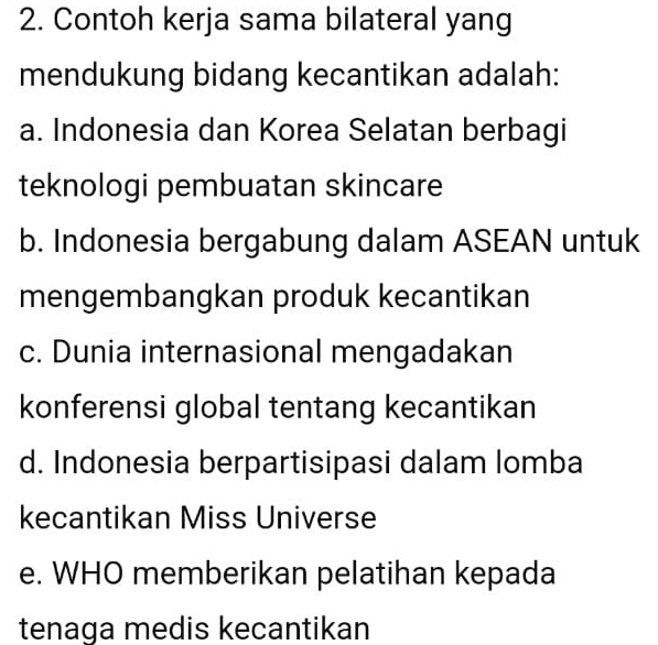 Contoh kerja sama bilateral yang
mendukung bidang kecantikan adalah:
a. Indonesia dan Korea Selatan berbagi
teknologi pembuatan skincare
b. Indonesia bergabung dalam ASEAN untuk
mengembangkan produk kecantikan
c. Dunia internasional mengadakan
konferensi global tentang kecantikan
d. Indonesia berpartisipasi dalam lomba
kecantikan Miss Universe
e. WHO memberikan pelatihan kepada
tenaga medis kecantikan