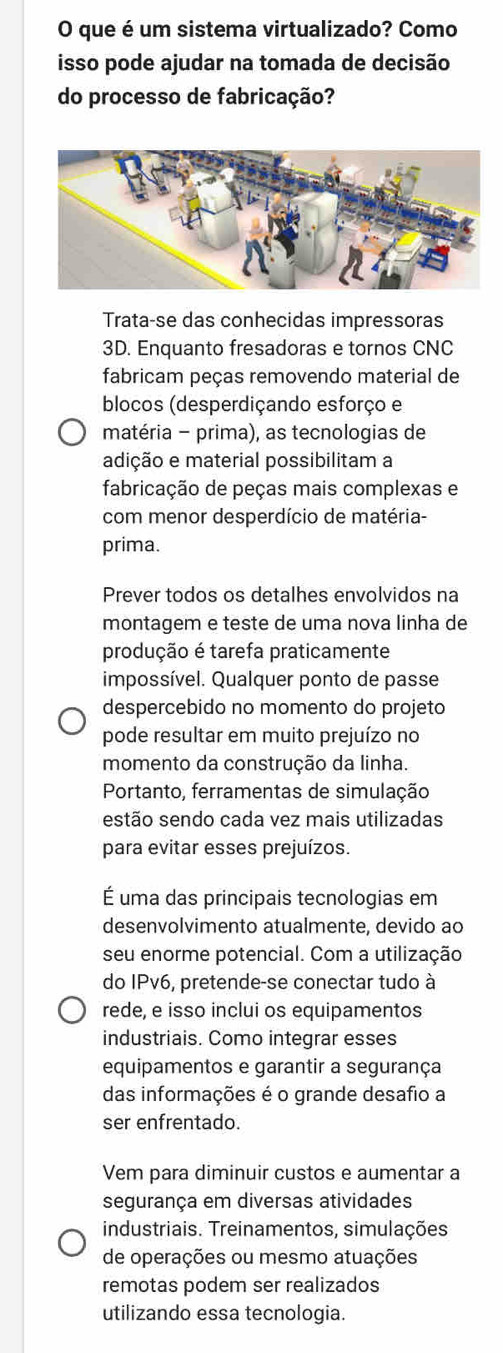 que é um sistema virtualizado? Como 
isso pode ajudar na tomada de decisão 
do processo de fabricação? 
Trata-se das conhecidas impressoras 
3D. Enquanto fresadoras e tornos CNC 
fabricam peças removendo material de 
blocos (desperdiçando esforço e 
matéria - prima), as tecnologias de 
adição e material possibilitam a 
fabricação de peças mais complexas e 
com menor desperdício de matéria- 
prima. 
Prever todos os detalhes envolvidos na 
montagem e teste de uma nova linha de 
produção é tarefa praticamente 
impossível. Qualquer ponto de passe 
despercebido no momento do projeto 
pode resultar em muito prejuízo no 
momento da construção da linha. 
Portanto, ferramentas de simulação 
estão sendo cada vez mais utilizadas 
para evitar esses prejuízos. 
É uma das principais tecnologias em 
desenvolvimento atualmente, devido ao 
seu enorme potencial. Com a utilização 
do IPv6, pretende-se conectar tudo à 
rede, e isso inclui os equipamentos 
industriais. Como integrar esses 
equipamentos e garantir a segurança 
das informações é o grande desafio a 
ser enfrentado. 
Vem para diminuir custos e aumentar a 
segurança em diversas atividades 
industriais. Treinamentos, simulações 
de operações ou mesmo atuações 
remotas podem ser realizados 
utilizando essa tecnologia.