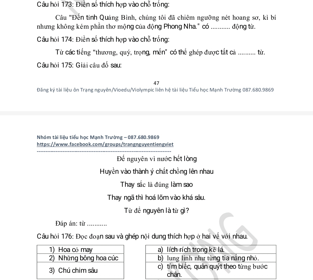 Câu hỏi 173: Điền số thích hợp vào chỗ trống: 
Câu "Đến tỉnh Quảng Bình, chúng tôi đã chiêm ngưỡng nét hoang sơ, kì bí 
nhưng không kém phần thơ mộng của động Phong Nha." có _động từ. 
Câu hỏi 174: Điền số thích hợp vào chỗ trống: 
Từ các tiếng "thương, quý, trọng, mền" có thể ghép được tất cả ............ từ. 
Câu hỏi 175: Giải câu đố sau: 
47 
Đăng ký tài liệu ôn Trạng nguyên/Vioedu/Violympic liên hệ tài liệu Tiểu học Mạnh Trường 087.680.9869
Nhóm tài liệu tiểu học Mạnh Trường - 087.680.9869
https://www.facebook.com/groups/trangnguyentiengviet 
_ 
Đế nguyên vì nước hết lòng 
Huyền vào thành ý chất chồng lên nhau 
Thay sắc là đúng làm sao 
Thay ngã thì hoá lõm vào khá sâu. 
Từ để nguyên là từ gì? 
Đáp án: từ _…... 
Câu hỏi 176: Đọc đoạn sau và ghép nội dung thích hợp ở hai vế với nhau.