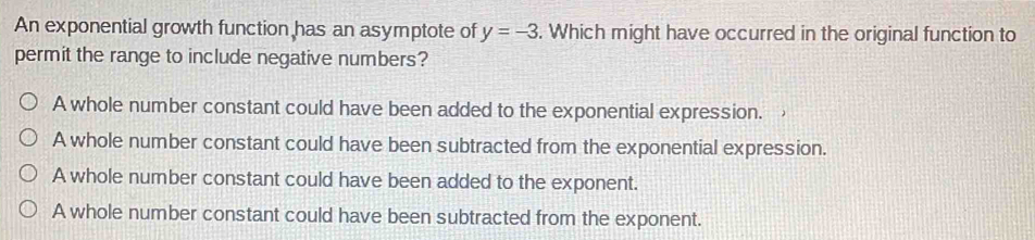 An exponential growth function has an asymptote of y=-3. Which might have occurred in the original function to
permit the range to include negative numbers?
A whole number constant could have been added to the exponential expression.
A whole number constant could have been subtracted from the exponential expression.
A whole number constant could have been added to the exponent.
A whole number constant could have been subtracted from the exponent.