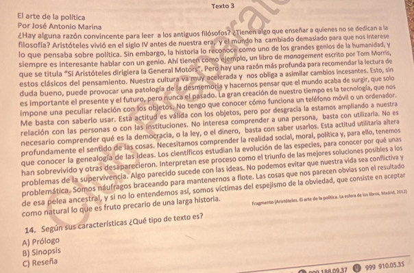 Texto 3
El arte de la política
Por José Antonio Marina
¿Hay alguna razón convincente para leer a los antiguos filósofos? ¿Tienen algo que enseñar a quienes no se dedican a la
filosofía? Aristóteles vivió en el siglo IV antes de nuestra era, y el mundo ha cambiado demasiado para que nos interese
lo que pensaba sobre política. Sin embargo, la historia lo reconoce como uno de los grandes genios de la humanidad, y
siempre es interesante hablar con un genio. Ahí tienen como ejemplo, un libro de manøgement escrito por Tom Morris,
que se titula “Sl Aristóteles dirigiera la General Motors”. Pero hay una razón más profunda para recomendar la lectura de
estos clásicos del pensamiento. Nuestra cultura va muy acelerada y nos obliga a asimilar cambios incesantes. Esto, sin
duda bueno, puede provocar una patología de la desmemoria y hacernos pensar que el mundo acaba de surgir, que solo
es importante el presente y el futuro, pero nunca el pasado. La gran creación de nuestro tiempo es la tecnología, que nos
impone una peculiar relación con los objetos. No tengo que conocer cómo funciona un teléfono móvil o un ordenador.
Me basta con saberlo usar. Está actitud es válida con los objetos, pero por desgracia la estamos ampliando a nuestra
relación con las personas o con las instituciones. No interesa comprender a una persona, basta con utilizaria. No es
necesario comprender qué es la democracia, o la ley, o el dinero, basta con saber usarlos. Esta actitud utilitaria altera
profundamente el sentido de las cosas. Necesitamos comprender la realidad social, moral, política y, para ello, tenemos
que conocer la genealogía de las ideas. Los científicos estudian la evolución de las especies, para conocer por qué unas
han sobrevivido y otras desaparecieron. Interpretan ese proceso como el triunfo de las mejores soluciones posibles a los
problemas de la supervivencia. Algo parecido sucede con las ideas. No podemos evitar que nuestra vida sea conflictiva y
problemática. Somos náufragos braceando para mantenernos a flote. Las cosas que nos parecen obvias son el resultado
de esa pelea ancestral, y sí no lo entendemos así, somos víctimas del espejismo de la obviedad, que consiste en aceptar
como natural lo que es fruto precario de una larga historia. Fragmento (Anistóteles. El arte de la política. La esfera de los libros, Madrić, 2012)
14. Según sus características ¿Qué tipo de texto es?
A) Prólogo
B) Sinopsis
C) Reseña
00Ω.1BR.09.37 999 910.05.35