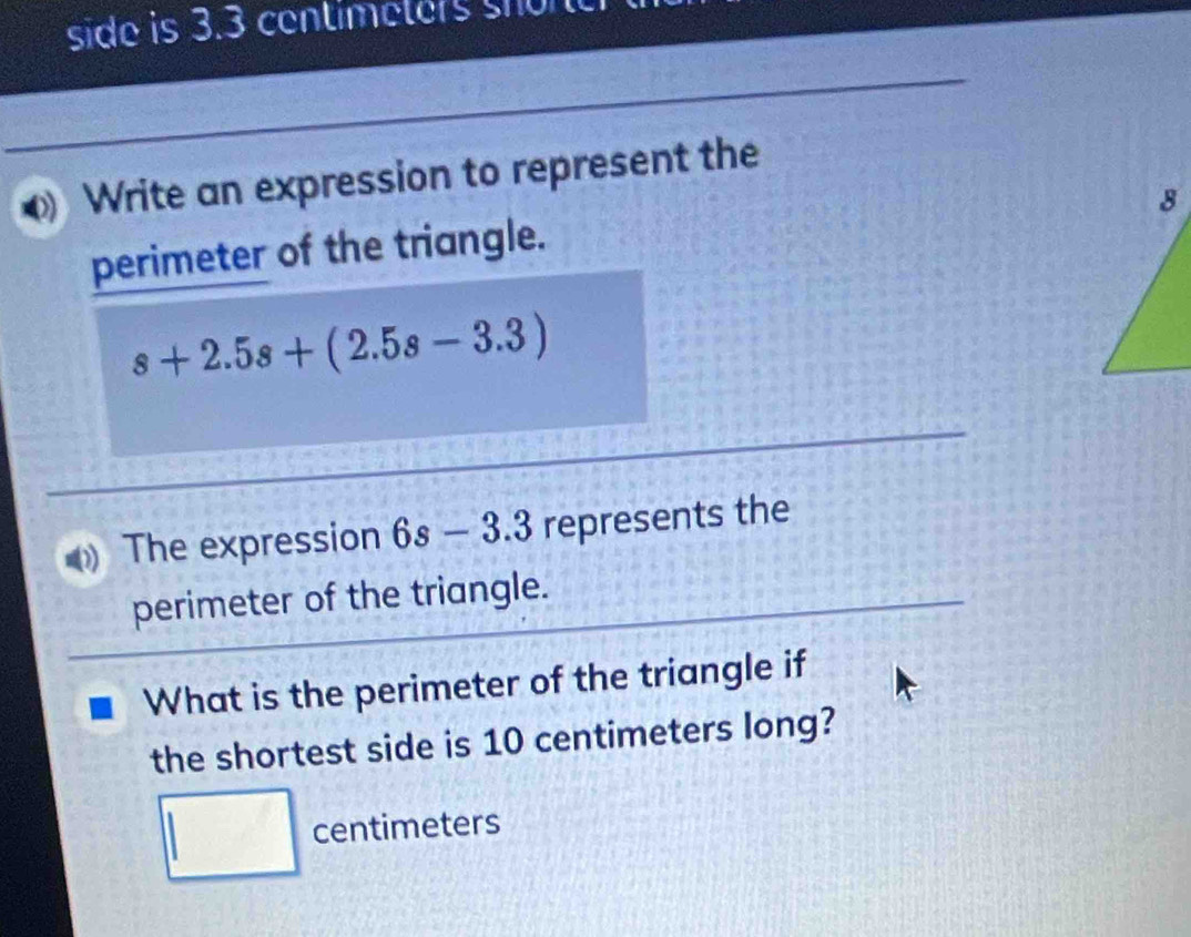 side is 3.3 centimeters son 
Write an expression to represent the 
perimeter of the triangle.
s+2.5s+(2.5s-3.3)
The expression 6s-3.3 represents the 
perimeter of the triangle. 
What is the perimeter of the triangle if 
the shortest side is 10 centimeters long?
□ centimeters