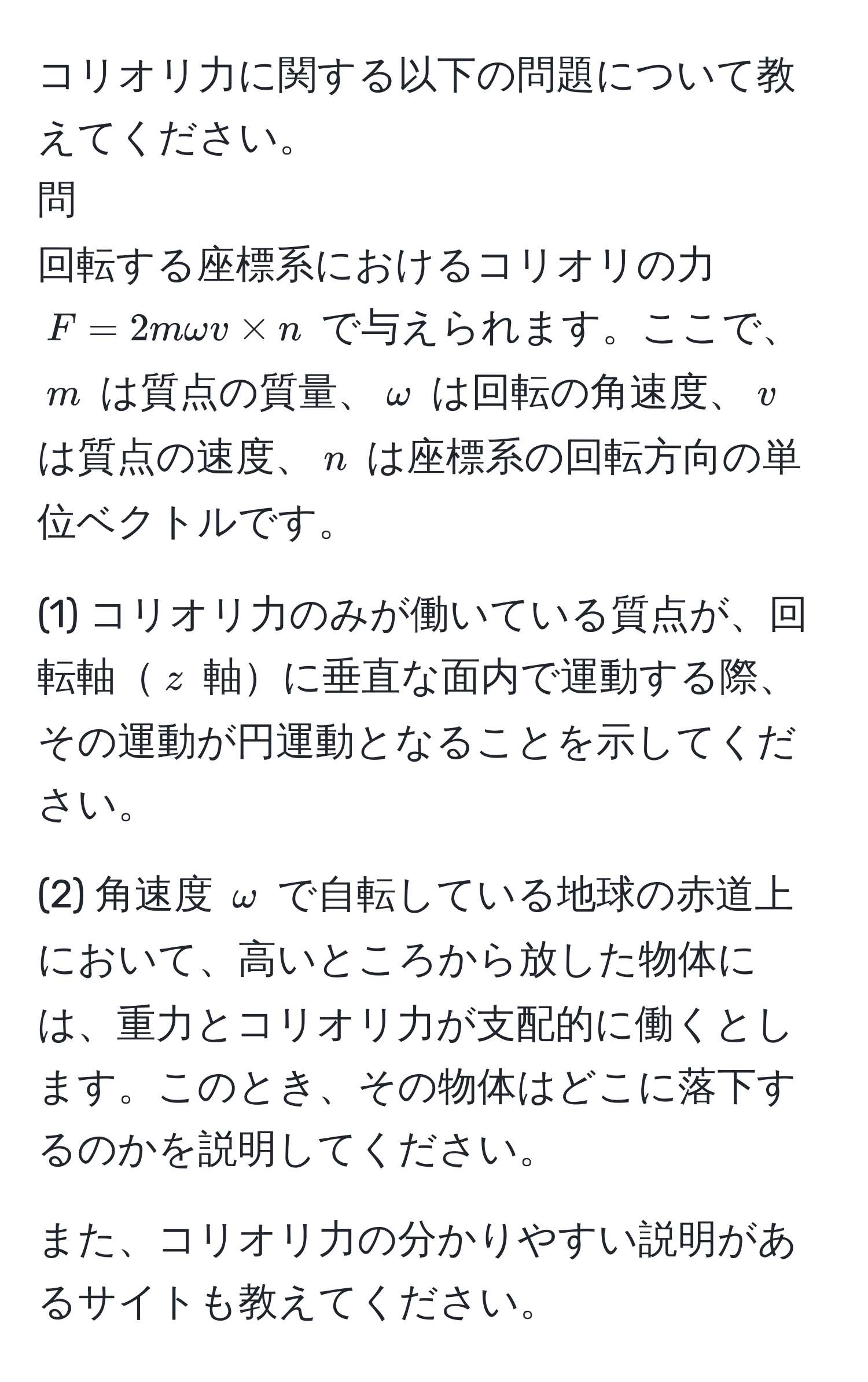 コリオリ力に関する以下の問題について教えてください。  
問  
回転する座標系におけるコリオリの力 $F=2momega v * n$ で与えられます。ここで、$m$ は質点の質量、$omega$ は回転の角速度、$v$ は質点の速度、$n$ は座標系の回転方向の単位ベクトルです。  

(1) コリオリ力のみが働いている質点が、回転軸$z$ 軸に垂直な面内で運動する際、その運動が円運動となることを示してください。  

(2) 角速度 $omega$ で自転している地球の赤道上において、高いところから放した物体には、重力とコリオリ力が支配的に働くとします。このとき、その物体はどこに落下するのかを説明してください。  

また、コリオリ力の分かりやすい説明があるサイトも教えてください。