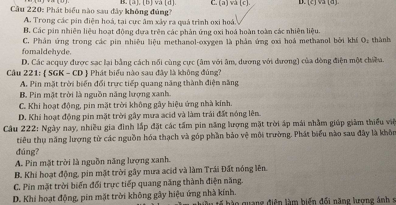 va (b). B. (a), (b) và (d). C. (a) và (c). D. (c) va (d).
Cầu 220: Phát biểu nào sau đây không đúng?
A. Trong các pin điện hoá, tại cực âm xảy ra quá trình oxi hoá.
B. Các pin nhiên liệu hoạt động dựa trên các phản ứng oxi hoá hoàn toàn các nhiên liệu.
C. Phản ứng trong các pin nhiêu liệu methanol-oxygen là phản ứng oxi hoá methanol bởi khí O_2 thành
fomaldehyde.
D. Các acquy được sạc lại bằng cách nối cùng cực (âm với âm, dương với dương) của dòng điện một chiều.
Câu 221:  SGK - CD  Phát biểu nào sau đây là không đúng?
A. Pin mặt trời biến đổi trực tiếp quang năng thành điện năng
B. Pin mặt trời là nguồn năng lượng xanh.
C. Khi hoạt động, pin mặt trời không gây hiệu ứng nhà kính.
D. Khi hoạt động pin mặt trời gây mưa acid và làm trái đất nóng lên.
Câu 222: Ngày nay, nhiều gia đình lắp đặt các tấm pin năng lượng mặt trời áp mái nhằm giúp giảm thiểu việ
tiêu thụ năng lượng từ các nguồn hóa thạch và góp phần bảo vệ môi trường. Phát biểu nào sau đây là khôn
đúng?
A. Pin mặt trời là nguồn năng lượng xanh.
B. Khi hoạt động, pin mặt trời gây mưa acid và làm Trái Đất nóng lên.
C. Pin mặt trời biến đổi trực tiếp quang năng thành điện năng.
D. Khi hoạt động, pin mặt trời không gây hiệu ứng nhà kính.
u tế bào quang điện làm biến đổi năng lương ánh s