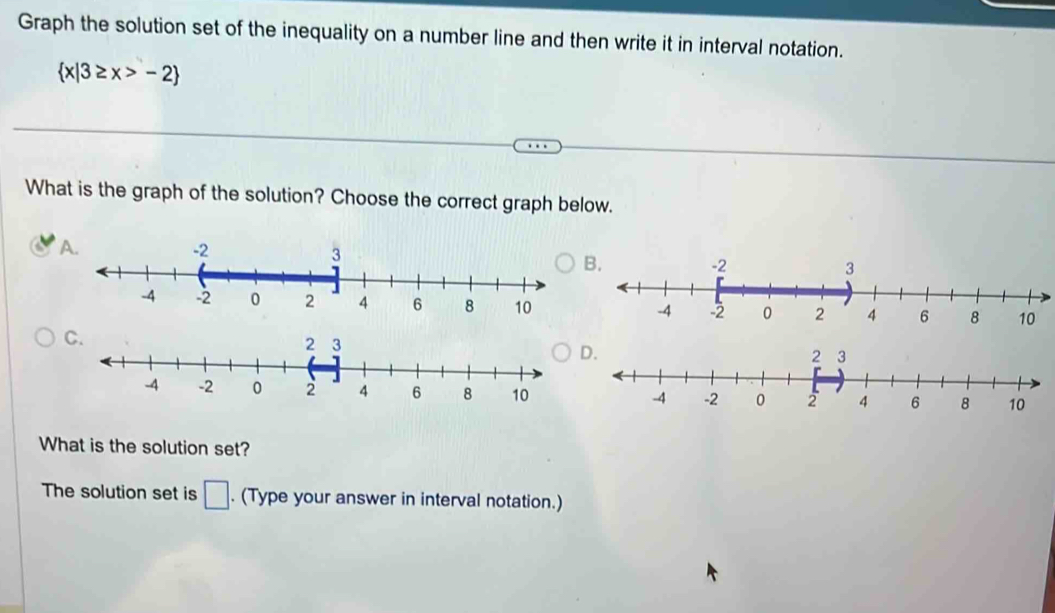 Graph the solution set of the inequality on a number line and then write it in interval notation.
 x|3≥ x>-2
What is the graph of the solution? Choose the correct graph below. 
A 
B. 
C.
3
D. 
What is the solution set? 
The solution set is □. (Type your answer in interval notation.)