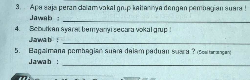 Apa saja peran dalam vokal grup kaitannya dengan pembagian suara ! 
Jawab :_ 
4. Sebutkan syarat bernyanyi secara vokal grup ! 
_ 
Jawab : 
5. Bagaimana pembagian suara dalam paduan suara ? (Soal tantangan) 
Jawab :_