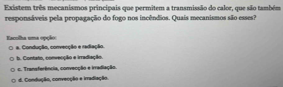 Existem três mecanismos principais que permitem a transmissão do calor, que são também
responsáveis pela propagação do fogo nos incêndios. Quais mecanismos são esses?
Escolha uma opção:
a. Condução, convecção e radiação.
b. Contato, convecção e irradiação.
c. Transferência, convecção e irradiação.
d. Condução, convecção e irradiação.