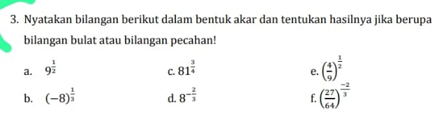 Nyatakan bilangan berikut dalam bentuk akar dan tentukan hasilnya jika berupa 
bilangan bulat atau bilangan pecahan! 
a. 9^(frac 1)2 81^(frac 3)4
C. 
e. ( 4/9 )^ 1/2 
b. (-8)^ 1/3  8^(-frac 2)3
d. 
f. ( 27/64 )^ (-2)/3 