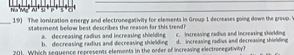 Na Mr Al si p s c
_19) The ionization energy and electronegativity for elements in Group 1 decreases going down the group.'
statement below best describes the reason for this trend?
a. decreasing radius and increasing shielding c. increasing radlus and increasing shielding
b. decreasing radius and decreasing shielding d. increasing radius and decreasing shielding
201. Which sequence represents elements in the order of increasing electronegativity?