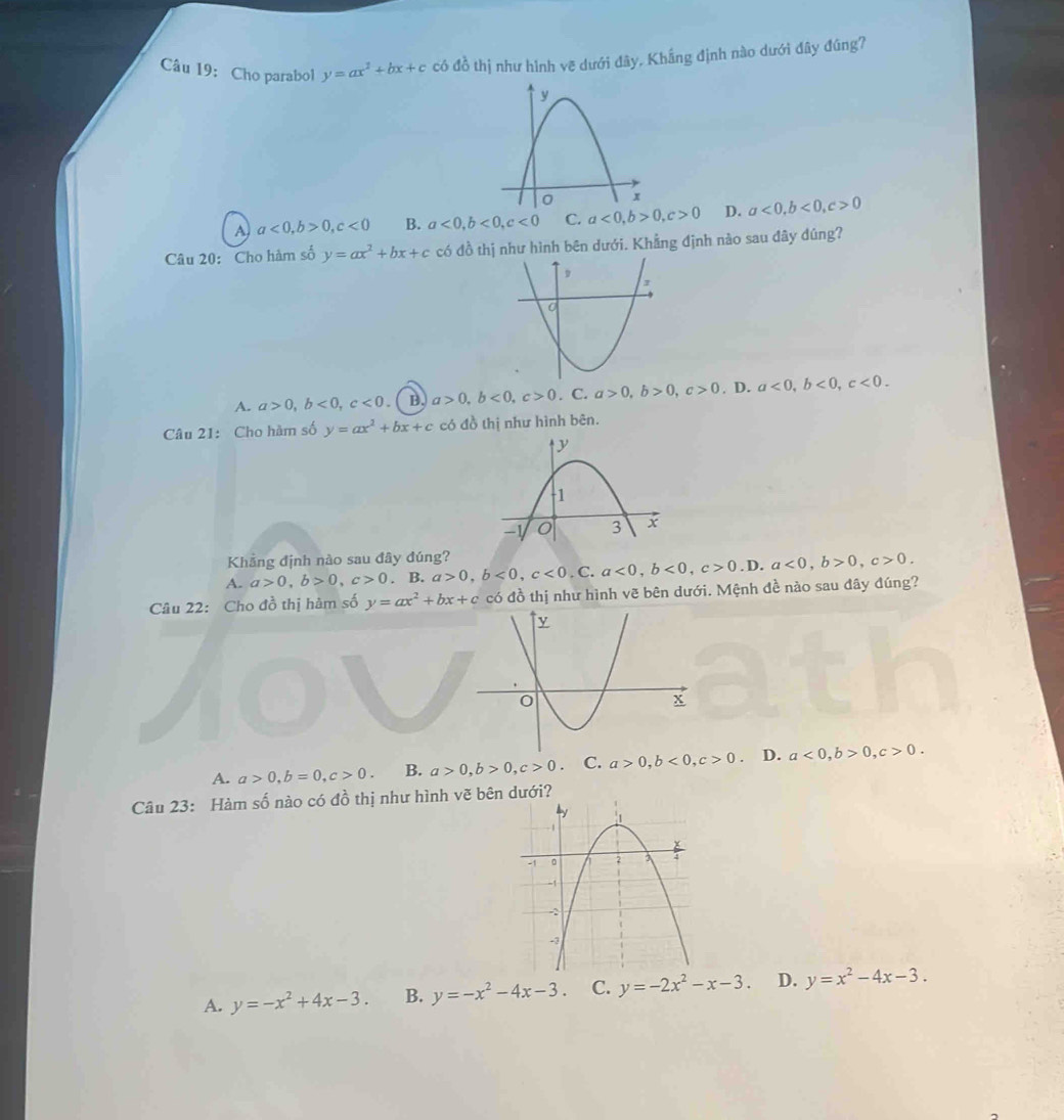 Cho parabol y=ax^2+bx+c có đồ thị như hình vẽ dưới đây, Khắng định nào dưới đây đúng?
A a<0</tex>, b>0, c<0</tex> B. a<0</tex>, b<0</tex>, c<0</tex> C. a<0</tex>, b>0, c>0 D. a<0</tex>, b<0</tex>, c>0
Câu 20: Cho hàm số y=ax^2+bx+c có đồ thị như hình bên dưới. Khẳng định nào sau đây đúng?
A. a>0, b<0</tex>, c<0</tex> B. a>0, b<0</tex>, c>0. C. a>0, b>0, c>0. D. a<0</tex>, b<0</tex>, c<0</tex>. 
Câu 21: Cho hàm số y=ax^2+bx+c có đồ thị như hình bên.
Khẳng định nào sau đây đúng?
A. a>0, b>0, c>0. B. a>0, b<0</tex>, c<0</tex>,C. a<0</tex>, b<0</tex>, c>0.D. a<0</tex>, b>0, c>0. 
Câu 22: Cho đồ thị hàm số y=ax^2+bx+c có đồ thị như hình vẽ bên dưới. Mệnh đề nào sau đây đúng?
A. a>0, b=0, c>0. B. a>0, b>0, c>0 C. a>0, b<0</tex>, c>0 D. a<0</tex>, b>0, c>0. 
Câu 23: Hàm số nào có đồ thị như hình vẽ bên dưới?
A. y=-x^2+4x-3. B. y=-x^2-4x-3. C. y=-2x^2-x-3. D. y=x^2-4x-3.