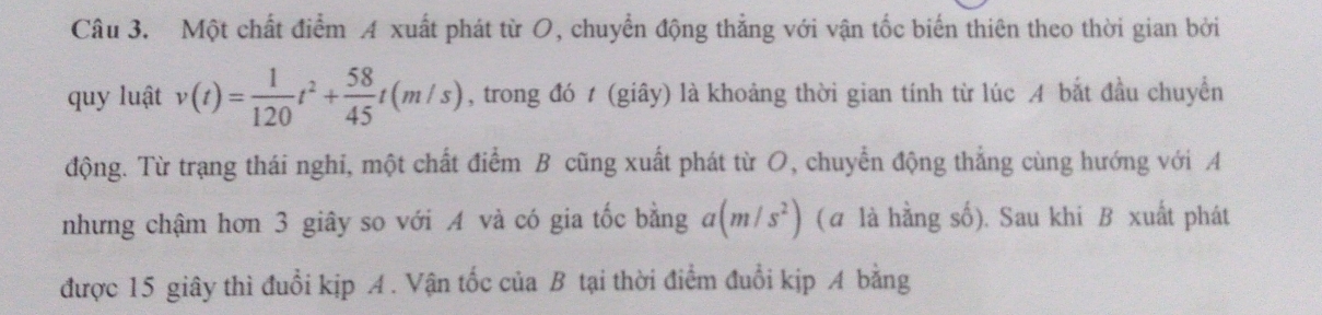 Một chất điểm A xuất phát từ O, chuyển động thắng với vận tốc biến thiên theo thời gian bởi 
quy luật v(t)= 1/120 t^2+ 58/45 t(m/s) , trong đó t (giây) là khoảng thời gian tính từ lúc A bắt đầu chuyển 
động. Từ trạng thái nghi, một chất điểm B cũng xuất phát từ O, chuyển động thẳng cùng hướng với A 
nhưng chậm hơn 3 giây so với A và có gia tốc bằng a(m/s^2) (α là hằng số). Sau khi B xuất phát 
được 15 giây thì đuổi kịp A. Vận tốc của B tại thời điểm đuổi kịp A bằng