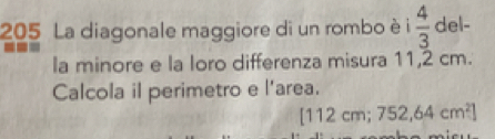 205 La diagonale maggiore di un rombo è i  4/3  del- 
la minore e la loro differenza misura 11,2 cm. 
Calcola il perimetro e l'area.
112cm;752,64cm^2]