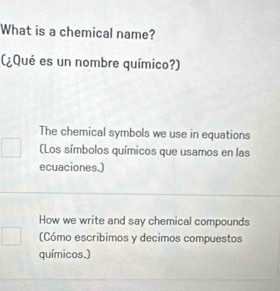 What is a chemical name?
(¿Qué es un nombre químico?)
The chemical symbols we use in equations
(Los símbolos químicos que usamos en las
ecuaciones.)
How we write and say chemical compounds
(Cómo escribimos y decimos compuestos
químicos.)