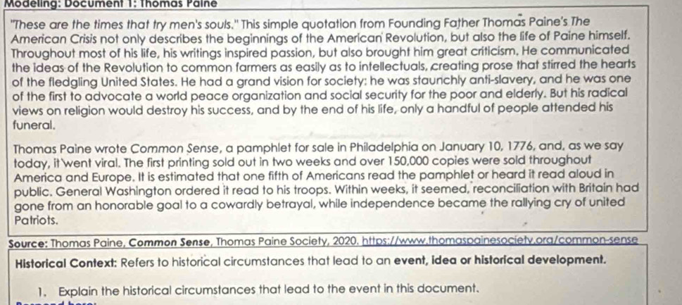 Modeling: Document 1: Thomas Palne 
"These are the times that try men's souls." This simple quotation from Founding Father Thomas Paine's The 
American Crisis not only describes the beginnings of the American Revolution, but also the life of Paine himself. 
Throughout most of his life, his writings inspired passion, but also brought him great criticism. He communicated 
the ideas of the Revolution to common farmers as easily as to intellectuals, creating prose that stirred the hearts 
of the fledgling United States. He had a grand vision for society: he was staunchly anti-slavery, and he was one 
of the first to advocate a world peace organization and social security for the poor and elderly. But his radical 
views on religion would destroy his success, and by the end of his life, only a handful of people attended his 
funeral. 
Thomas Paine wrote Common Sense, a pamphlet for sale in Philadelphia on January 10, 1776, and, as we say 
today, it went viral. The first printing sold out in two weeks and over 150,000 copies were sold throughout 
America and Europe. It is estimated that one fifth of Americans read the pamphlet or heard it read aloud in 
public. General Washington ordered it read to his troops. Within weeks, it seemed, reconciliation with Britain had 
gone from an honorable goal to a cowardly betrayal, while independence became the rallying cry of united 
Patriots. 
Source: Thomas Paine, Common Sense, Thomas Paine Society, 2020. https://www.thomaspainesociety.org/common-sense 
Historical Context: Refers to historical circumstances that lead to an event, idea or historical development. 
1. Explain the historical circumstances that lead to the event in this document.