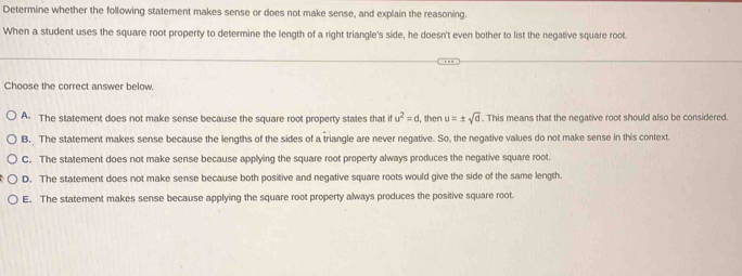 Determine whether the following statement makes sense or does not make sense, and explain the reasoning.
When a student uses the square root property to determine the length of a right triangle's side, he doesn't even bother to list the negative square root.
Choose the correct answer below.
A. The statement does not make sense because the square root property states that ifu^2=d, , then u=± sqrt(d). This means that the negative root should also be considered.
B. The statement makes sense because the lengths of the sides of a triangle are never negative. So, the negative values do not make sense in this context.
C. The statement does not make sense because applying the square root property always produces the negative square root.
D. The statement does not make sense because both positive and negative square roots would give the side of the same length.
E. The statement makes sense because applying the square root property always produces the positive square root.