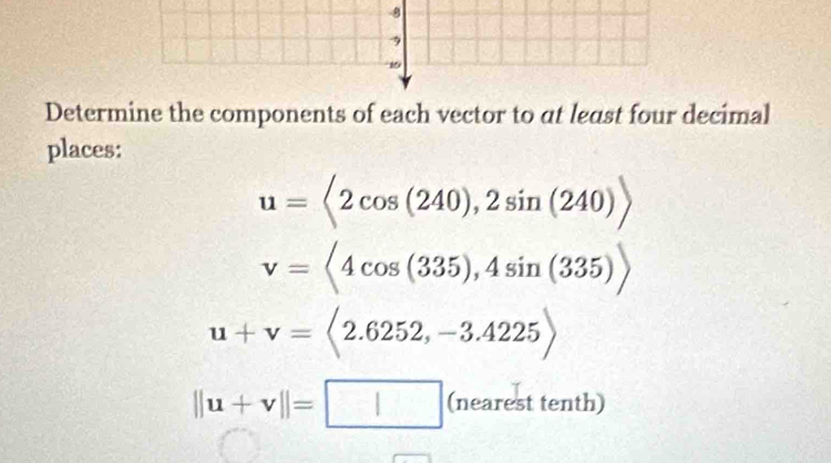 8 
1 
Determine the components of each vector to at least four decimal 
places:
u=<2cos (240), 2sin (240)>
v=<4cos (335),4sin (335))
u+v=langle 2.6252,-3.4225rangle
||u+v||=□ (nea rest tenth)