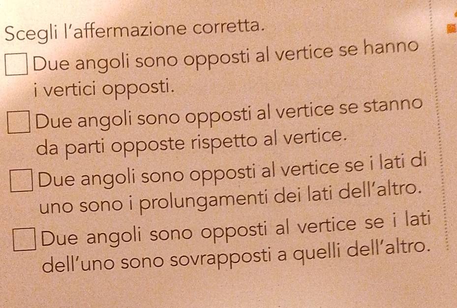 Scegli l’affermazione corretta.
Due angoli sono opposti al vertice se hanno
i vertici opposti.
Due angoli sono opposti al vertice se stanno
da parti opposte rispetto al vertice.
Due angoli sono opposti al vertice se i lati di
uno sono i prolungamenti dei lati dell’altro.
Due angoli sono opposti al vertice se i lati
dell’uno sono sovrapposti a quelli dell’altro.