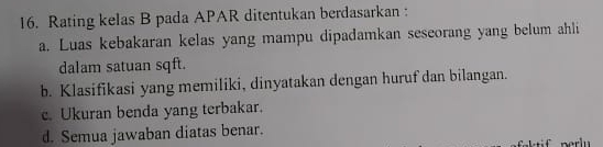 Rating kelas B pada APAR ditentukan berdasarkan :
a. Luas kebakaran kelas yang mampu dipadamkan seseorang yang belum ahli
dalam satuan sqft.
b. Klasifikasi yang memiliki, dinyatakan dengan huruf dan bilangan.
c. Ukuran benda yang terbakar.
d. Semua jawaban diatas benar.