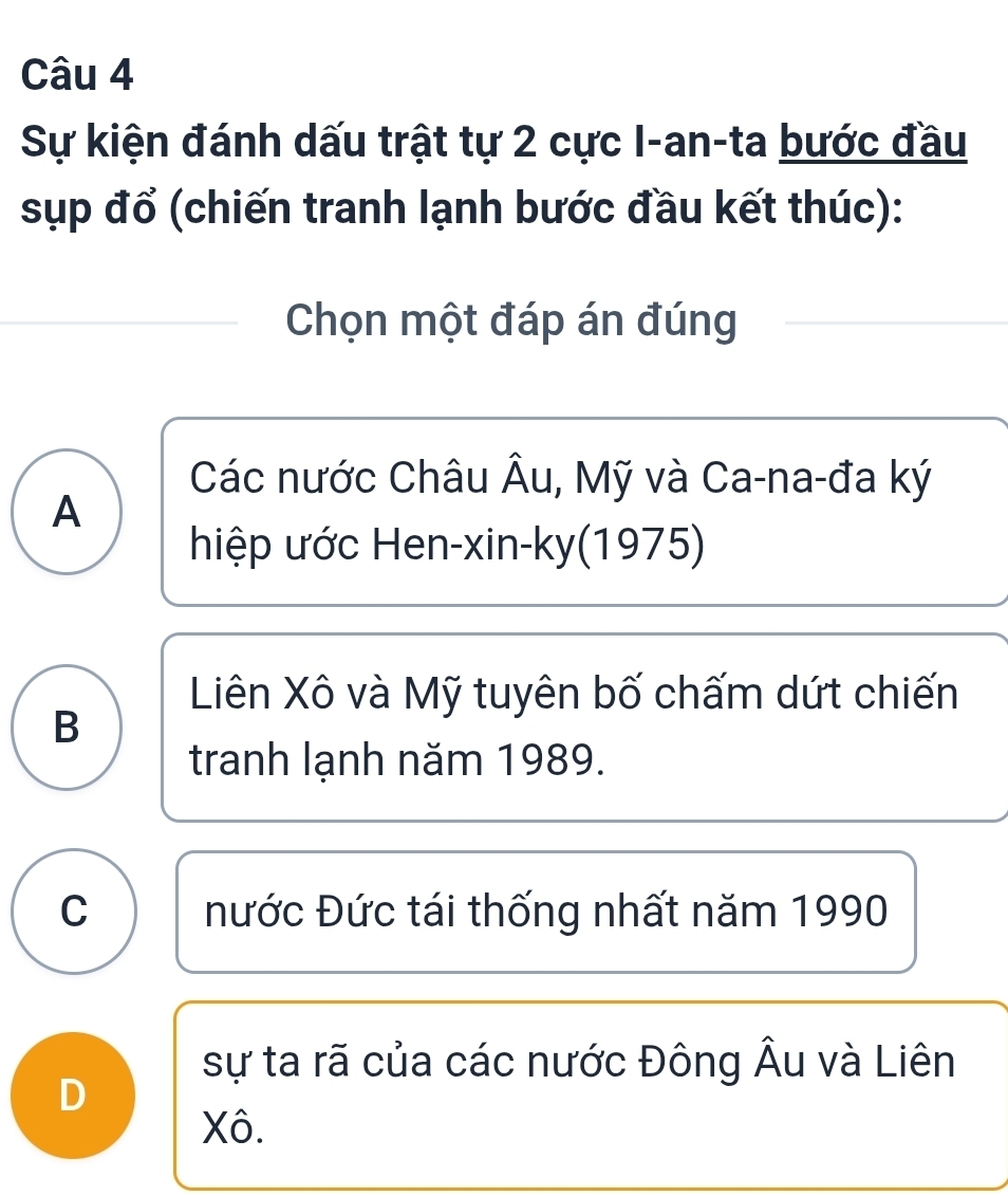 Sự kiện đánh dấu trật tự 2 cực I-an-ta bước đầu
sụp đổ (chiến tranh lạnh bước đầu kết thúc):
Chọn một đáp án đúng
Các nước Châu Âu, Mỹ và Ca-na-đa ký
A
hiệp ước Hen-xin-ky(1975)
Liên Xô và Mỹ tuyên bố chấm dứt chiến
B
tranh lạnh năm 1989.
C Đước Đức tái thống nhất năm 1990
sự ta rã của các nước Đông Âu và Liên
D
Xô.