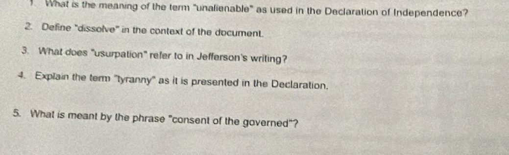 What is the meaning of the term "unalienable" as used in the Declaration of Independence? 
2. Define "dissolve" in the context of the document. 
3. What does "usurpation" refer to in Jefferson's writing? 
4. Explain the term "tyranny" as it is presented in the Declaration. 
5. What is meant by the phrase "consent of the governed"?