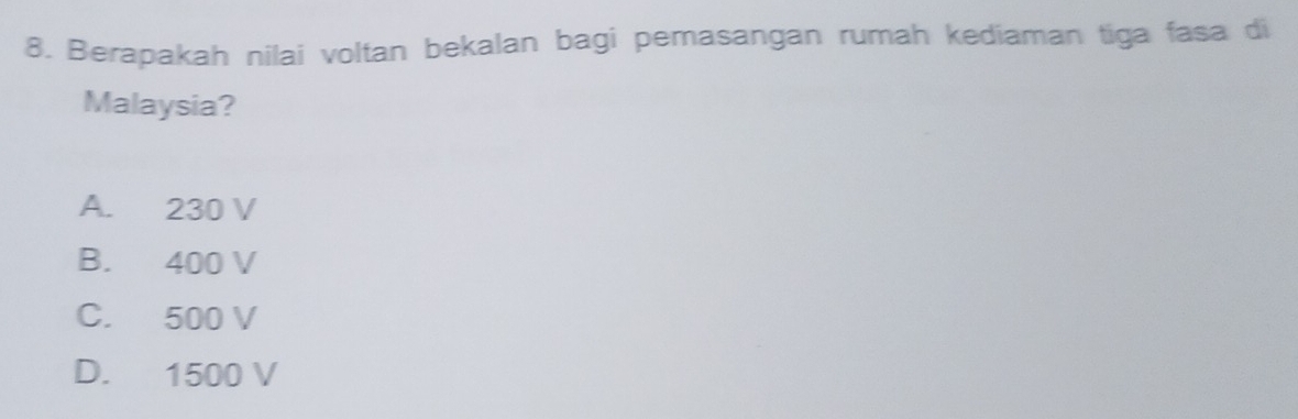 Berapakah nilai voltan bekalan bagi pemasangan rumah kediaman tiga fasa di
Malaysia?
A. 230 V
B. 400 V
C. 500 V
D. 1500 V