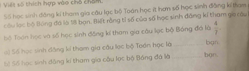 Việt số thích hợp vào chỗ châm. 
Số học sinh đăng kí tham gia câu lạc bộ Toán học ít hơn số học sinh đăng kí tham 
câu lạc bộ Bóng đá là 18 bạn. Biết rằng tỉ số của số học sinh đăng kí tham gia câu 
bộ Toán học và số học sinh đăng kí tham gia câu lạc bộ Bóng đá là  4/7 . 
a) Số học sinh đăng kí tham gia câu lạc bộ Toán học là_ 
bạn. 
b) Số học sinh đăng kí tham gia câu lạc bộ Bóng đá là_ 
bạn.