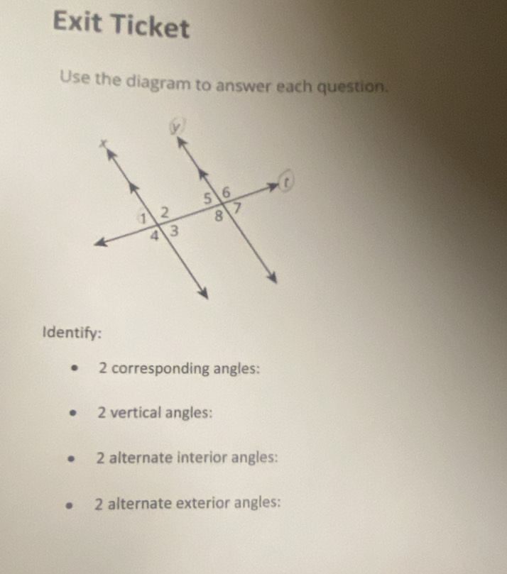 Exit Ticket 
Use the diagram to answer each question. 
Identify: 
2 corresponding angles: 
2 vertical angles: 
2 alternate interior angles: 
2 alternate exterior angles: