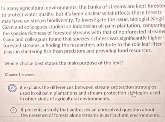 In many agricultural environments, the banks of streams are kept forested
to protect water quality, but it's been unclear what effects these forests
may have on stream biodiversity. To investigate the issue, biologist Xingli
Giam and colleagues studied an Indonesian oil palm plantation, comparing
the species richness of forested streams with that of nonforested streams
Giam and colleagues found that species richness was signifcantly higher i
forested streams, a finding the researchers attribute to the role leaf litter
plays in sheltering fish from predators and providing food resources.
Which choice best states the main purpose of the text?
Choose 1 answer:
It explains the differences between stream-protection strategies
used in oil palm plantations and stream-protection strtegies used
in other kinds of agricultural environments.
a It presents a study that addresses an unresolved question about
the presence of forests along streams in agricultural environments.