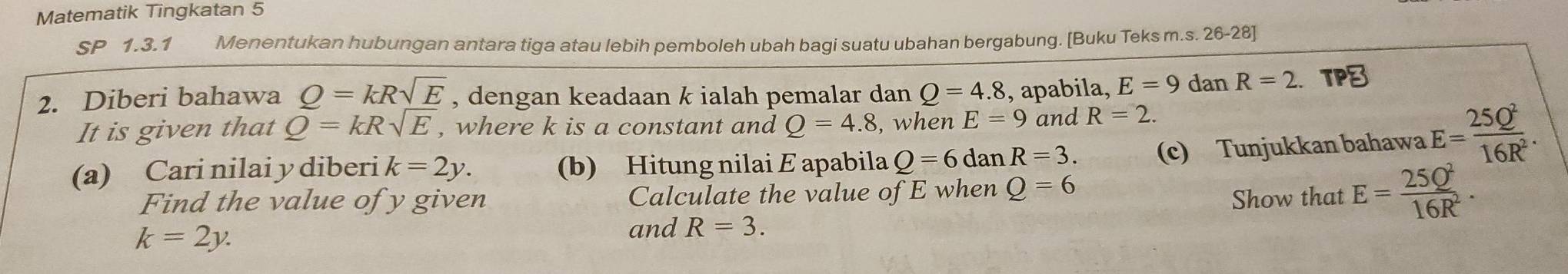 Matematik Tingkatan 5 
SP 1.3.1 Menentukan hubungan antara tiga atau lebih pemboleh ubah bagi suatu ubahan bergabung. [Buku Teks m.s. 26-28] 
2. Diberi bahawa _ O=kR_ sqrt(E) , dengan keadaan k ialah pemalar dan Q=4.8 , apabila, E=9 dan R=2 a 
It is given that Q=kRsqrt(E) , where k is a constant and Q=4.8 , when E=9 and R=2. 
(a) Cari nilai y diberi k=2y. (b) Hitung nilai E apabila Q=6danR=3. (c) Tunjukkan bahawa E= 25Q^2/16R^2 . 
Find the value of y given Calculate the value of E when Q=6
Show that E= 25Q^2/16R^2 .
k=2y. 
and R=3.