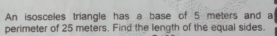An isosceles triangle has a base of 5 meters and a 
perimeter of 25 meters. Find the length of the equal sides.