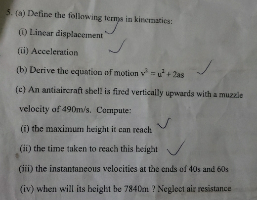 Define the following terms in kinematics: 
(i) Linear displacement 
(ii) Acceleration 
(b) Derive the equation of motion v^2=u^2+2as
(c) An antiaircraft shell is fired vertically upwards with a muzzle 
velocity of 490m/s. Compute: 
(i) the maximum height it can reach 
(ii) the time taken to reach this height 
(iii) the instantaneous velocities at the ends of 40s and 60s
(iv) when will its height be 7840m ? Neglect air resistance