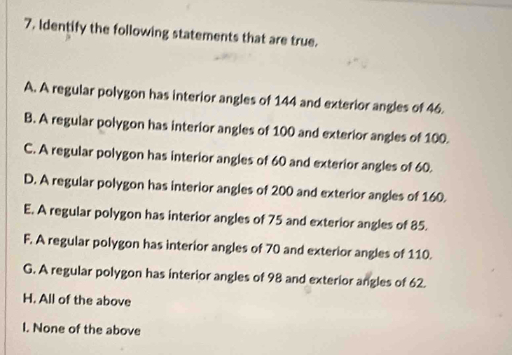 Identify the following statements that are true.
A. A regular polygon has interior angles of 144 and exterior angles of 46.
B. A regular polygon has interior angles of 100 and exterior angles of 100.
C. A regular polygon has interior angles of 60 and exterior angles of 60.
D. A regular polygon has interior angles of 200 and exterior angles of 160.
E. A regular polygon has interior angles of 75 and exterior angles of 85.
F. A regular polygon has interior angles of 70 and exterior angles of 110.
G. A regular polygon has interior angles of 98 and exterior angles of 62.
H. All of the above
I. None of the above