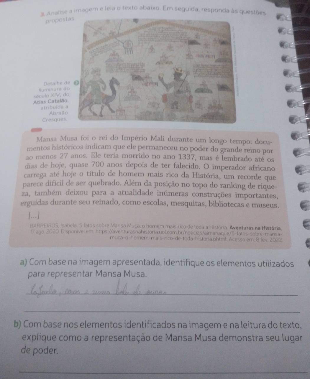 Analise a imagem e leia o texto abaixo. Em seguida, responda às questões 
proposta 
Detalhe de 
luminura do 
século XIV, do 
Atias Catalão, 
atribuída a 
Abraão 
Cresques 
Mansa Musa foi o rei do Império Mali durante um longo tempo: docu- 
mentos históricos indicam que ele permaneceu no poder do grande reino por 
ao menos 27 anos. Ele teria morrido no ano 1337, mas é lembrado até os 
dias de hoje, quase 700 anos depois de ter falecido. O imperador africano 
carrega até hoje o título de homem mais rico da História, um recorde que 
parece difícil de ser quebrado. Além da posição no topo do ranking de rique- 
za, também deixou para a atualidade inúmeras construções importantes, 
erguidas durante seu reinado, como escolas, mesquitas, bibliotecas e museus. 
[...] 
BARREIROS, isabela. 5 fatos sobre Mansa Muça, o homem mais rico de toda a História. Aventuras na História. 
17 ago. 2020. Disponível em: https://aventurasnahistoria.uol.com.br/noticias/almanaque/5-fatos-sobre-mansa- 
muca-o-homem-mais-rico-de-toda-historia.phtml. Acesso em; 8 fev. 2022. 
a) Com base na imagem apresentada, identifique os elementos utilizados 
para representar Mansa Musa. 
_ 
_ 
b) Com base nos elementos identificados na imagem e na leitura do texto, 
explique como a representação de Mansa Musa demonstra seu lugar 
de poder. 
_