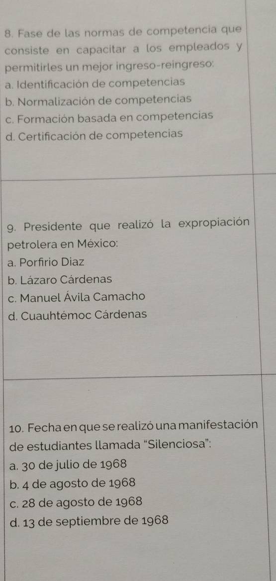 Fase de las normas de competencia que
consiste en capacitar a los empleados y
permitirles un mejor ingreso-reingreso:
a. Identificación de competencias
b. Normalización de competencias
c. Formación basada en competencias
d. Certificación de competencias
9. Presidente que realizó la expropiación
petrolera en México:
a. Porfirio Diaz
b. Lázaro Cárdenas
c. Manuel Ávila Camacho
d. Cuauhtémoc Cárdenas
10. Fecha en que se realizó una manifestación
de estudiantes llamada “Silenciosa”:
a. 30 de julio de 1968
b. 4 de agosto de 1968
c. 28 de agosto de 1968
d. 13 de septiembre de 1968