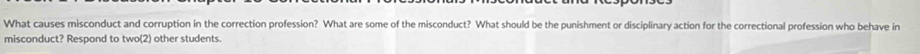 What causes misconduct and corruption in the correction profession? What are some of the misconduct? What should be the punishment or disciplinary action for the correctional profession who behave in 
misconduct? Respond to two(2) other students.