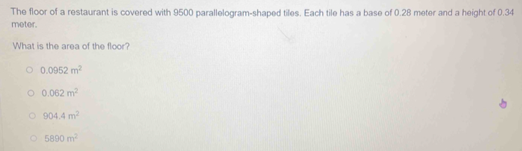 The floor of a restaurant is covered with 9500 parallelogram-shaped tiles. Each tile has a base of 0.28 meter and a height of 0.34
meter.
What is the area of the floor?
0.0952m^2
0.062m^2
904.4m^2
5890m^2