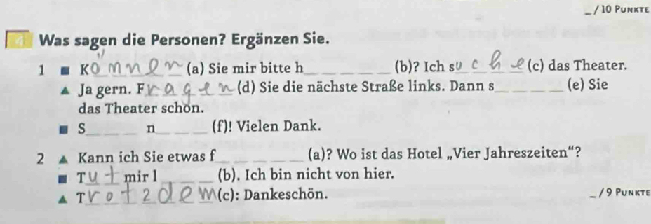 Punkte 
Was sagen die Personen? Ergänzen Sie. 
1 K_ (a) Sie mir bitte h_ (b)? Ich s_ (c) das Theater. 
Ja gern. F_ (d) Sie die nächste Straße links. Dann s_ (e) Sie 
das Theater schon. 
s_ n_ (f)! Vielen Dank. 
2 Kann ich Sie etwas f_ (a)? Wo ist das Hotel „Vier Jahreszeiten“? 
T_ mir l _(b). Ich bin nicht von hier. 
T_ _(c): Dankeschön. / 9 Punkte