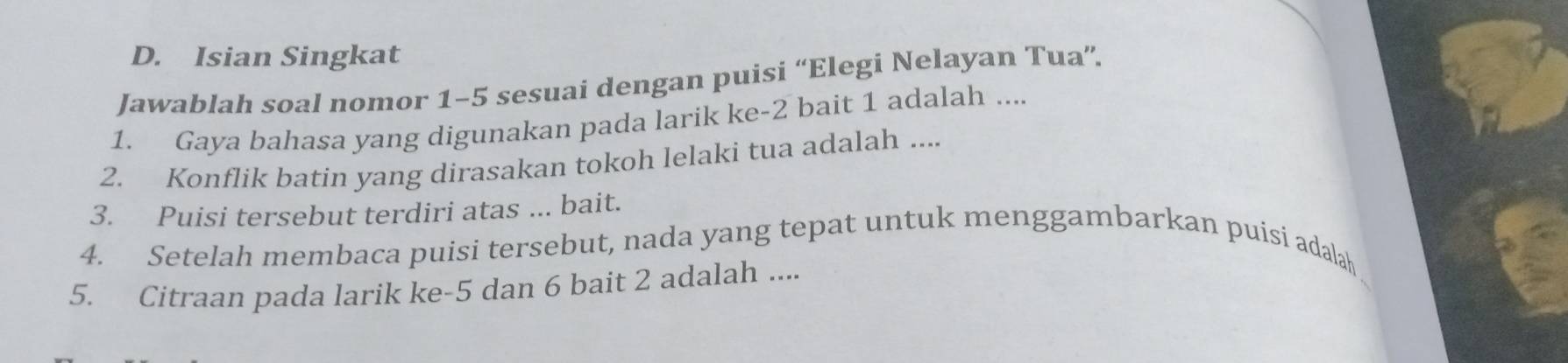 Isian Singkat 
Jawablah soal nomor 1-5 sesuai dengan puisi “Elegi Nelayan Tua”. 
1. Gaya bahasa yang digunakan pada larik ke- 2 bait 1 adalah .... 
2. Konflik batin yang dirasakan tokoh lelaki tua adalah .... 
3. Puisi tersebut terdiri atas ... bait. 
4. Setelah membaca puisi tersebut, nada yang tepat untuk menggambarkan puisi adalaḥ 
5. Citraan pada larik ke -5 dan 6 bait 2 adalah ....