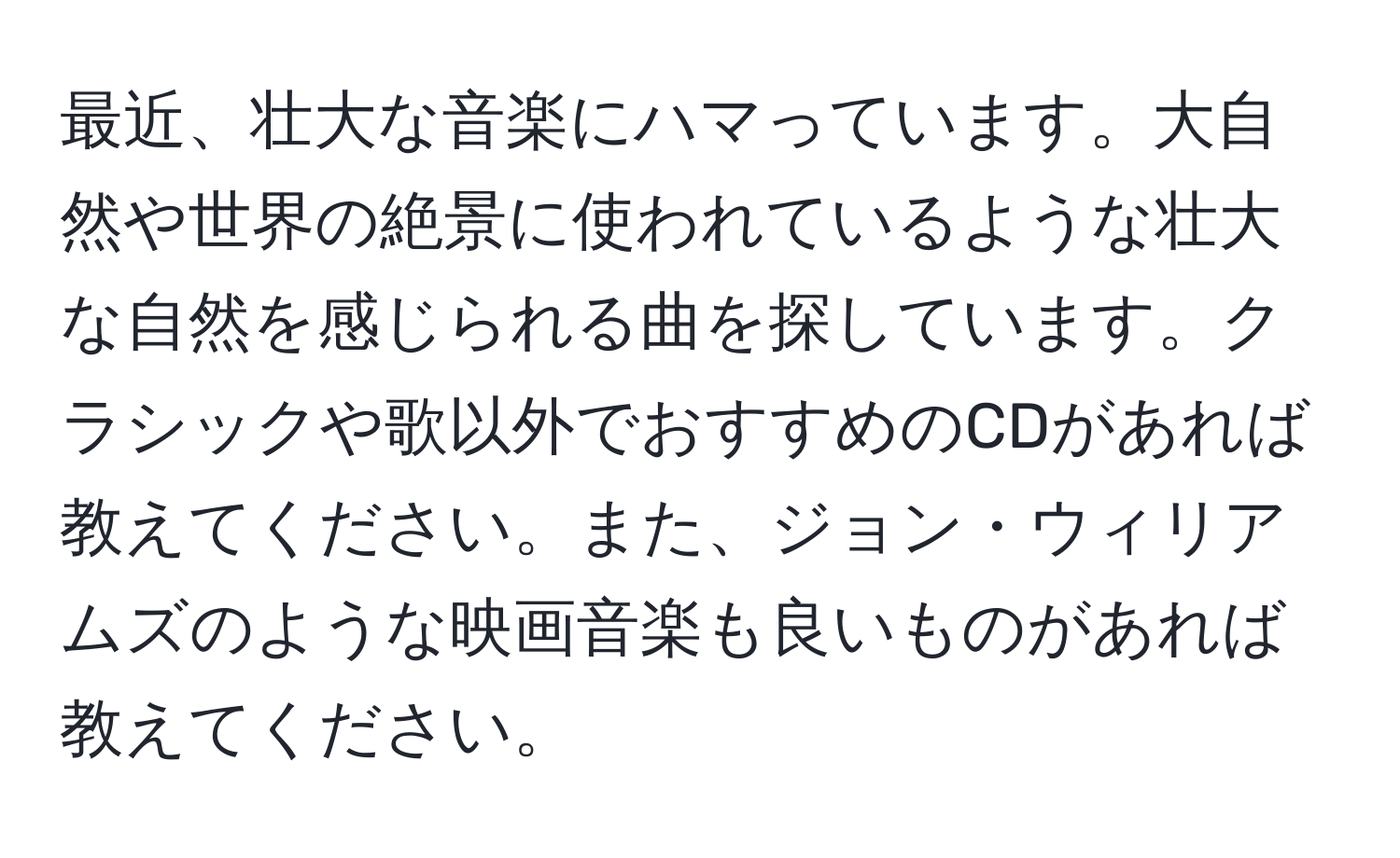 最近、壮大な音楽にハマっています。大自然や世界の絶景に使われているような壮大な自然を感じられる曲を探しています。クラシックや歌以外でおすすめのCDがあれば教えてください。また、ジョン・ウィリアムズのような映画音楽も良いものがあれば教えてください。