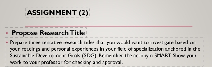 ASSIGNMENT (2) 
Propose Research Title 
Prepare three tentative research titles that you would want to investigate based on 
your readings and personal experiences in your field of specialization anchored in the 
Sustainable Development Goals (SDG). Remember the acronym SMART. Show your 
work to your professor for checking and approval.