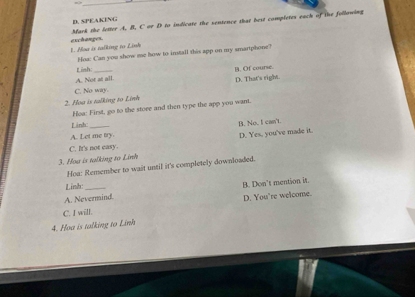 SPEAKING
Mark the letter A, B, C or D to indicate the sentence that best completes each of the following
1. Hoa is talking to Linh exchanges.
Hoa: Can you show me how to install this app on my smartphone?
Linh:
A. Not at all. B. Of course.
D. That's right.
C. No way.
2. Hoa is talking to Linh
Hoa: First, go to the store and then type the app you want.
Linh:
A. Let me try. B. No. I can't.
D. Yes, you've made it.
C. It's not easy.
3. Hoa is talking to Linh
Hoa: Remember to wait until it's completely downloaded.
Linh:
A. Nevermind. B. Don’t mention it.
C. I will. D. You're welcome.
4. Hoa is talking to Linh