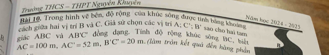 Trường THCS — THPT Nguyên Khuyên 
Năm học 
Bài 10. Trong hình vẽ bên, độ rộng của khúc sông được tính bằng khoảng 2024-2025 
cách giữa hai vị trí B và C. Giả sử chọn các vị trí A; C'; B' sao cho hai tam 
giác ABC và AB'C' đồng dạng. Tính độ rộng khúc sông BC, biết 
B AC=100m, AC'=52m, B'C'=20m. (làm tròn kết quả đến hàng phần
B