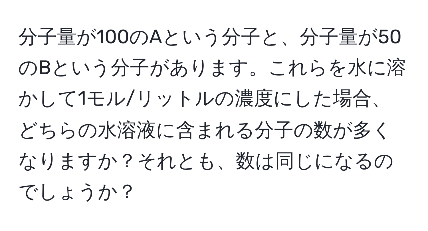 分子量が100のAという分子と、分子量が50のBという分子があります。これらを水に溶かして1モル/リットルの濃度にした場合、どちらの水溶液に含まれる分子の数が多くなりますか？それとも、数は同じになるのでしょうか？