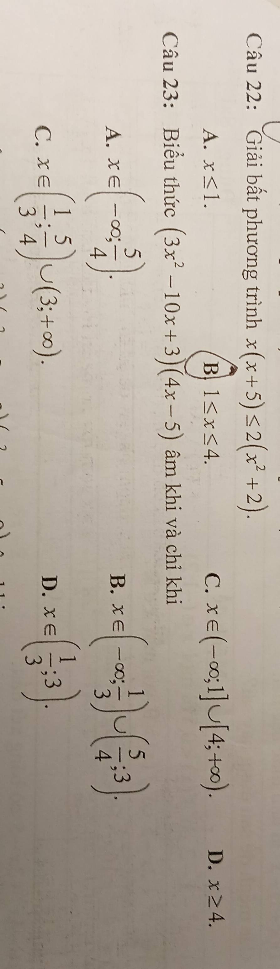 Giải bất phương trình x(x+5)≤ 2(x^2+2).
A. x≤ 1. B 1≤ x≤ 4. C. x∈ (-∈fty ;1]∪ [4;+∈fty ). D. x≥ 4. 
Câu 23: Biểu thức (3x^2-10x+3)(4x-5) âm khi và chỉ khi
A. x∈ (-∈fty , 5/4 ).
B. x∈ (-∈fty ; 1/3 )∪ ( 5/4 ;3).
C. x∈ ( 1/3 ; 5/4 )∪ (3;+∈fty ). D. x∈ ( 1/3 ;3).