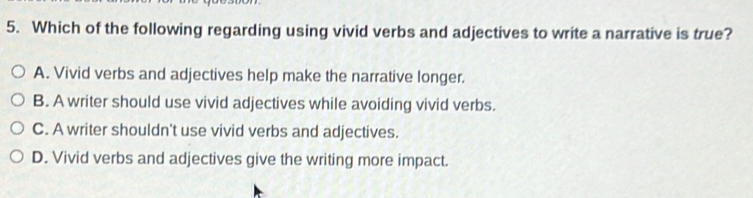 Which of the following regarding using vivid verbs and adjectives to write a narrative is true?
A. Vivid verbs and adjectives help make the narrative longer.
B. A writer should use vivid adjectives while avoiding vivid verbs.
C. A writer shouldn't use vivid verbs and adjectives.
D. Vivid verbs and adjectives give the writing more impact.